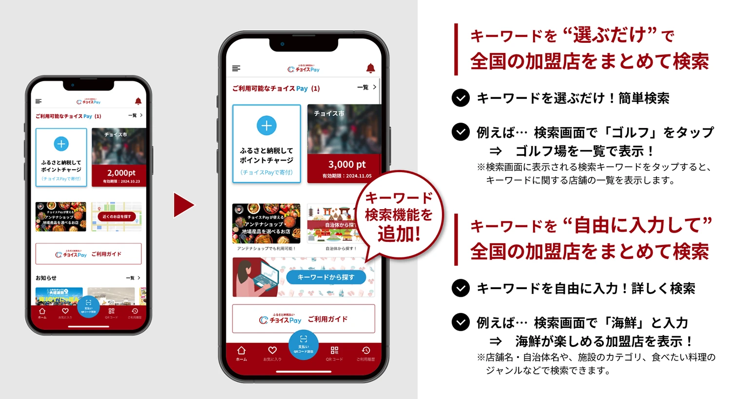 キーワードを“選ぶだけで全国の加盟店をまとめて検索 キーワードを選ぶだけ!簡単検索 例えば…検索画面で「ゴルフ」をタップ → ゴルフ場を一覧で表示! ※検索画面に表示されるキーワードをタップすると、キーワードに関する店舗の一覧を表示します。 キーワードを“自由に入力して” 全国の加盟店をまとめて検索 キーワードを自由に入力!詳しく検索 例えば…検索画面で「海鮮」と入力 → 海鮮が楽しめる加盟店を表示! ※店舗名・自治体名や、施設のカテゴリ、食べたい料理のジャンルなどで検索できます。